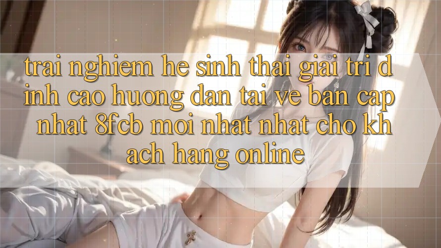 Trải Nghiệm Hệ Sinh Thái Giải Trí Đỉnh Cao: Hướng Dẫn Tải về Bản Cập Nhật 8fcb Mới nhất Nhất Cho Khách hàng Online Trải Nghiệm Hệ Sinh Thái Giải Trí Đỉnh Cao: Hướng Dẫn Tải về Bản Cập Nhật 8fcb Mới nhất Nhất Cho Khách hàng Online