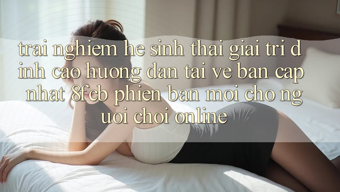 Trải Nghiệm Hệ Sinh Thái Giải Trí Đỉnh Cao: Hướng Dẫn Tải về Bản Cập Nhật 8fcb Phiên bản mới Cho Người Chơi Online Trải Nghiệm Hệ Sinh Thái Giải Trí Đỉnh Cao: Hướng Dẫn Tải về Bản Cập Nhật 8fcb Phiên bản mới Cho Người Chơi Online