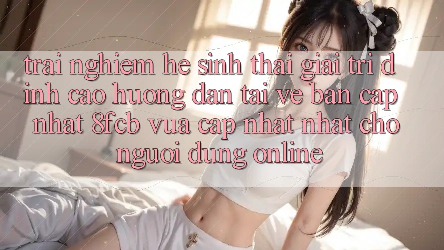 Trải Nghiệm Hệ Sinh Thái Giải Trí Đỉnh Cao: Hướng Dẫn Tải về Bản Cập Nhật 8fcb Vừa cập nhật Nhất Cho Người dùng Online