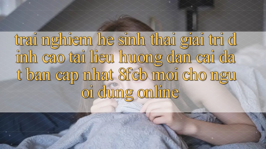 Trải nghiệm Hệ Sinh Thái Giải Trí Đỉnh Cao: Tài liệu hướng dẫn Cài đặt Bản Cập Nhật 8fcb Mới Cho Người dùng Online Trải nghiệm Hệ Sinh Thái Giải Trí Đỉnh Cao: Tài liệu hướng dẫn Cài đặt Bản Cập Nhật 8fcb Mới Cho Người dùng Online