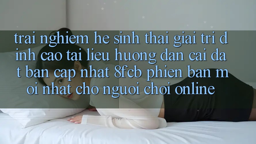 Trải Nghiệm Hệ Sinh Thái Giải Trí Đỉnh Cao: Tài liệu hướng dẫn Cài đặt Bản Cập Nhật 8fcb Phiên bản mới Nhất Cho Người Chơi Online Trải Nghiệm Hệ Sinh Thái Giải Trí Đỉnh Cao: Tài liệu hướng dẫn Cài đặt Bản Cập Nhật 8fcb Phiên bản mới Nhất Cho Người Chơi Online