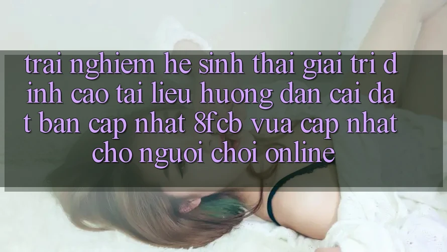 Trải Nghiệm Hệ Sinh Thái Giải Trí Đỉnh Cao: Tài liệu hướng dẫn Cài đặt Bản Cập Nhật 8fcb Vừa cập nhật Cho Người Chơi Online Trải Nghiệm Hệ Sinh Thái Giải Trí Đỉnh Cao: Tài liệu hướng dẫn Cài đặt Bản Cập Nhật 8fcb Vừa cập nhật Cho Người Chơi Online