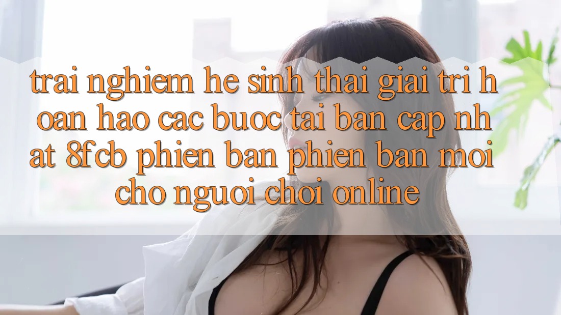 Trải Nghiệm Hệ Sinh Thái Giải Trí Hoàn hảo: Các bước Tải Bản Cập Nhật 8fcb Phiên bản phiên bản mới Cho Người Chơi Online Trải Nghiệm Hệ Sinh Thái Giải Trí Hoàn hảo: Các bước Tải Bản Cập Nhật 8fcb Phiên bản phiên bản mới Cho Người Chơi Online