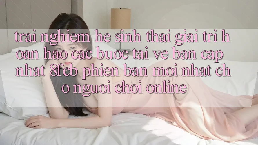 Trải Nghiệm Hệ Sinh Thái Giải Trí Hoàn hảo: Các bước Tải về Bản Cập Nhật 8fcb Phiên bản mới Nhất Cho Người Chơi Online Trải Nghiệm Hệ Sinh Thái Giải Trí Hoàn hảo: Các bước Tải về Bản Cập Nhật 8fcb Phiên bản mới Nhất Cho Người Chơi Online