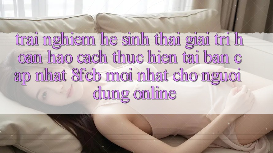Trải Nghiệm Hệ Sinh Thái Giải Trí Hoàn hảo: Cách thực hiện Tải Bản Cập Nhật 8fcb Mới Nhất Cho Người dùng Online