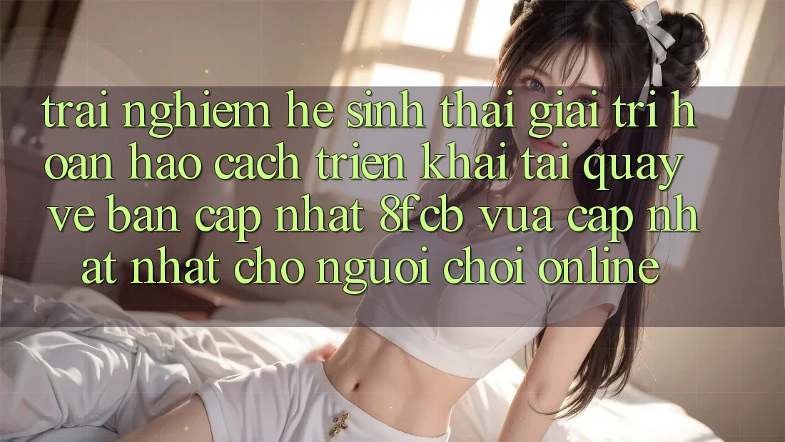 Trải Nghiệm Hệ Sinh Thái Giải Trí Hoàn hảo: Cách triển khai Tải quay về Bản Cập Nhật 8fcb Vừa cập nhật Nhất Cho Người Chơi Online Trải Nghiệm Hệ Sinh Thái Giải Trí Hoàn hảo: Cách triển khai Tải quay về Bản Cập Nhật 8fcb Vừa cập nhật Nhất Cho Người Chơi Online