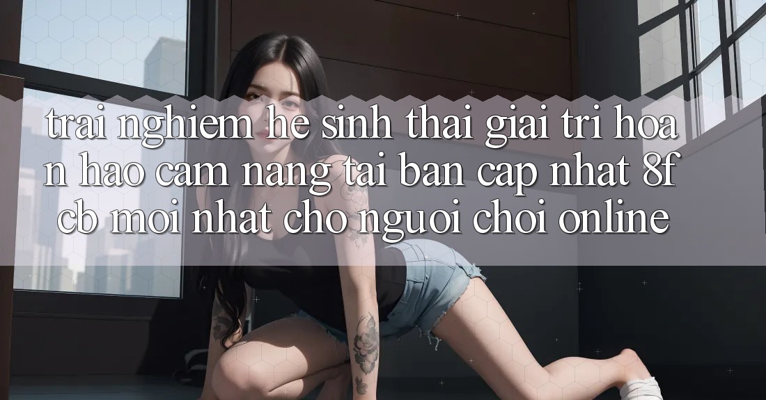 Trải Nghiệm Hệ Sinh Thái Giải Trí Hoàn hảo: Cẩm nang Tải Bản Cập Nhật 8fcb Mới Nhất Cho Người Chơi Online Trải Nghiệm Hệ Sinh Thái Giải Trí Hoàn hảo: Cẩm nang Tải Bản Cập Nhật 8fcb Mới Nhất Cho Người Chơi Online