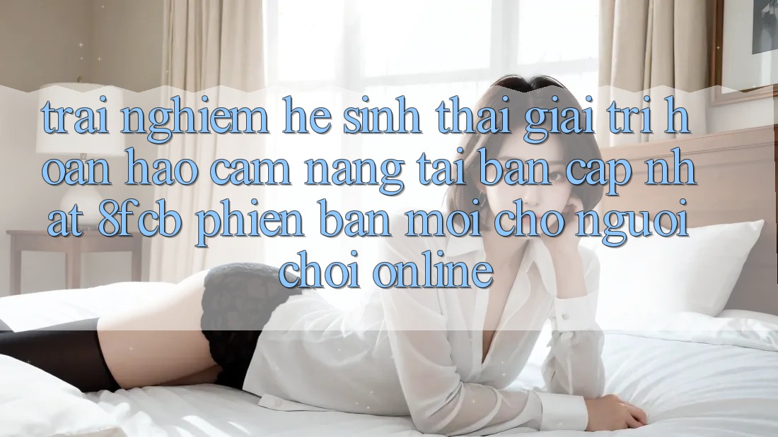 Trải Nghiệm Hệ Sinh Thái Giải Trí Hoàn hảo: Cẩm nang Tải Bản Cập Nhật 8fcb Phiên bản mới Cho Người chơi Online Trải Nghiệm Hệ Sinh Thái Giải Trí Hoàn hảo: Cẩm nang Tải Bản Cập Nhật 8fcb Phiên bản mới Cho Người chơi Online