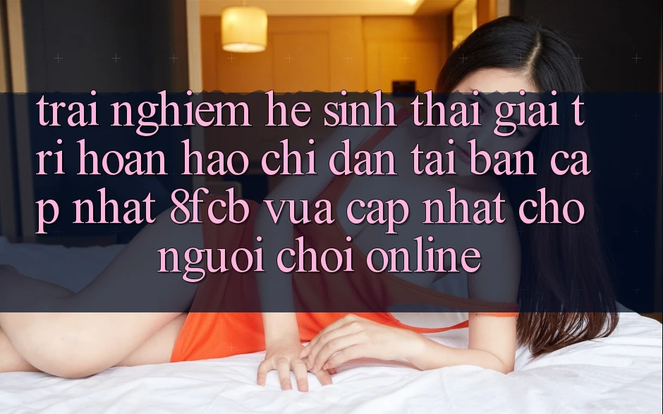 Trải Nghiệm Hệ Sinh Thái Giải Trí Hoàn hảo: Chỉ dẫn Tải Bản Cập Nhật 8fcb Vừa cập nhật Cho Người Chơi Online Trải Nghiệm Hệ Sinh Thái Giải Trí Hoàn hảo: Chỉ dẫn Tải Bản Cập Nhật 8fcb Vừa cập nhật Cho Người Chơi Online