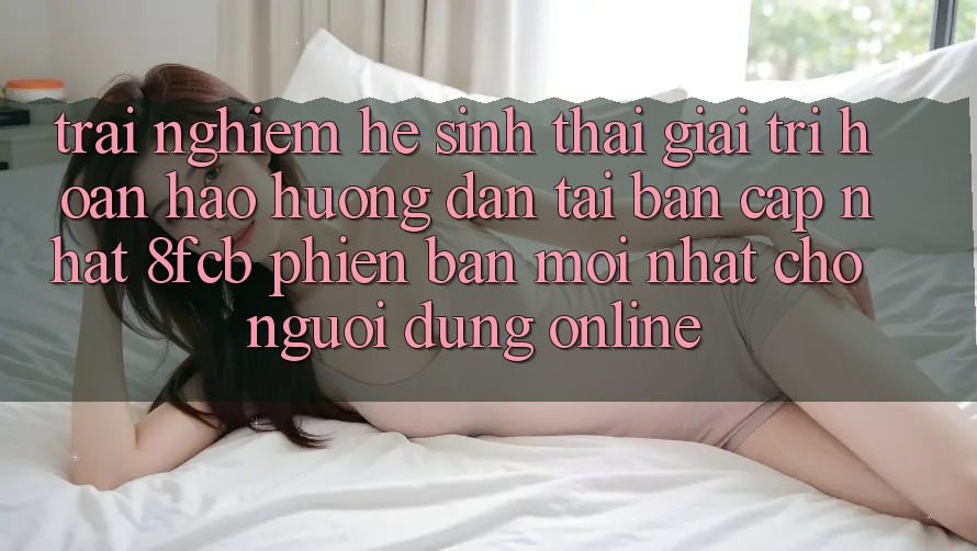 Trải Nghiệm Hệ Sinh Thái Giải Trí Hoàn hảo: Hướng Dẫn Tải Bản Cập Nhật 8fcb Phiên bản mới Nhất Cho Người dùng Online