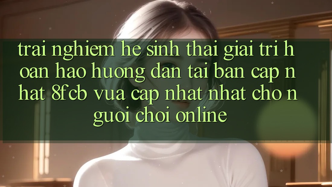 Trải nghiệm Hệ Sinh Thái Giải Trí Hoàn hảo: Hướng Dẫn Tải Bản Cập Nhật 8fcb Vừa cập nhật Nhất Cho Người Chơi Online Trải nghiệm Hệ Sinh Thái Giải Trí Hoàn hảo: Hướng Dẫn Tải Bản Cập Nhật 8fcb Vừa cập nhật Nhất Cho Người Chơi Online