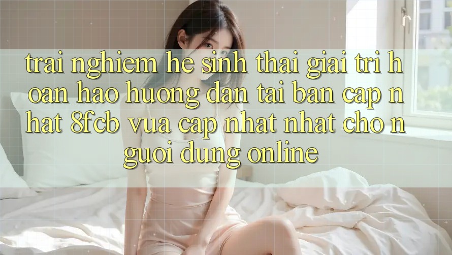 Trải Nghiệm Hệ Sinh Thái Giải Trí Hoàn hảo: Hướng Dẫn Tải Bản Cập Nhật 8fcb Vừa cập nhật Nhất Cho Người dùng Online Trải Nghiệm Hệ Sinh Thái Giải Trí Hoàn hảo: Hướng Dẫn Tải Bản Cập Nhật 8fcb Vừa cập nhật Nhất Cho Người dùng Online