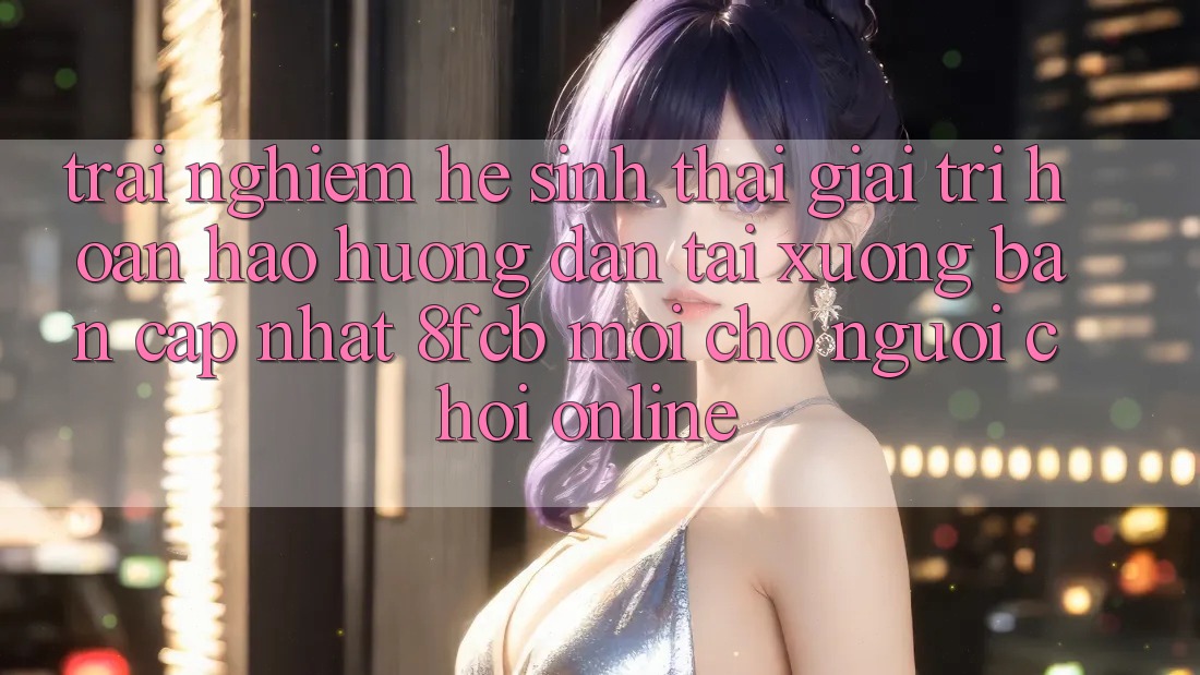 Trải Nghiệm Hệ Sinh Thái Giải Trí Hoàn hảo: Hướng Dẫn Tải xuống Bản Cập Nhật 8fcb Mới Cho Người Chơi Online