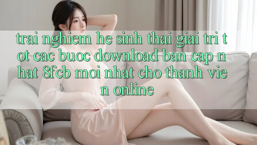 Trải Nghiệm Hệ Sinh Thái Giải Trí Tốt: Các bước Download Bản Cập Nhật 8fcb Mới nhất Cho Thành viên Online