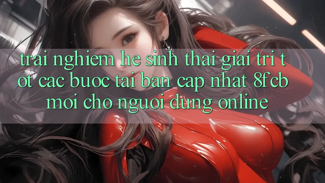 Trải nghiệm Hệ Sinh Thái Giải Trí Tốt: Các bước Tải Bản Cập Nhật 8fcb Mới Cho Người dùng Online