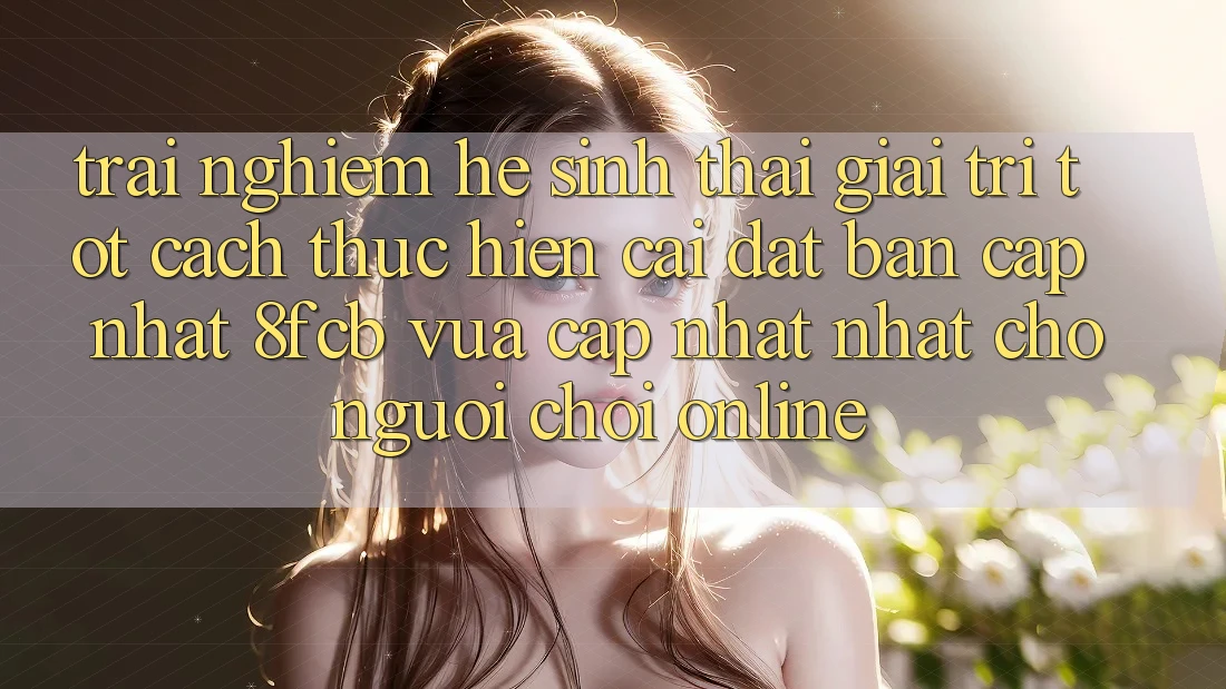 Trải Nghiệm Hệ Sinh Thái Giải Trí Tốt: Cách thực hiện Cài đặt Bản Cập Nhật 8fcb Vừa cập nhật Nhất Cho Người Chơi Online