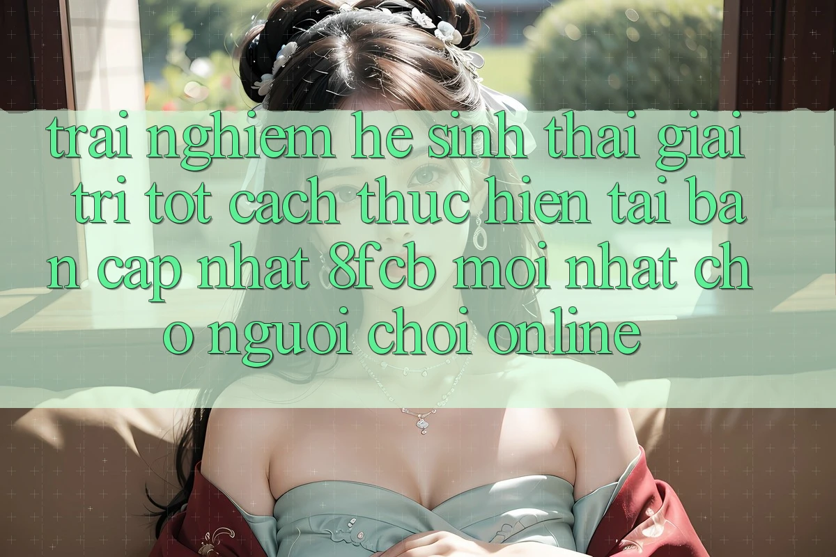 Trải nghiệm Hệ Sinh Thái Giải Trí Tốt: Cách thực hiện Tải Bản Cập Nhật 8fcb Mới Nhất Cho Người Chơi Online Trải nghiệm Hệ Sinh Thái Giải Trí Tốt: Cách thực hiện Tải Bản Cập Nhật 8fcb Mới Nhất Cho Người Chơi Online