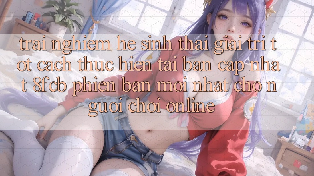 Trải nghiệm Hệ Sinh Thái Giải Trí Tốt: Cách thực hiện Tải Bản Cập Nhật 8fcb Phiên bản mới Nhất Cho Người Chơi Online Trải nghiệm Hệ Sinh Thái Giải Trí Tốt: Cách thực hiện Tải Bản Cập Nhật 8fcb Phiên bản mới Nhất Cho Người Chơi Online