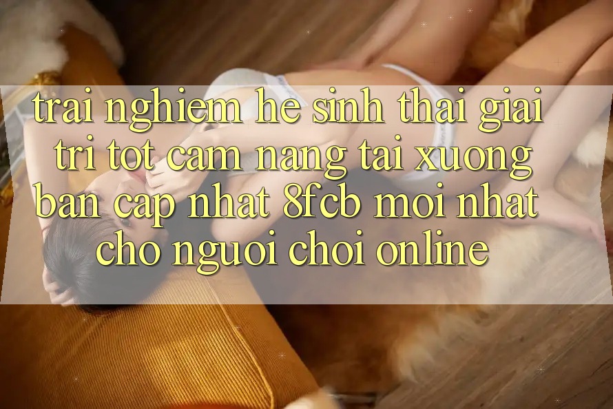 Trải Nghiệm Hệ Sinh Thái Giải Trí Tốt: Cẩm nang Tải xuống Bản Cập Nhật 8fcb Mới Nhất Cho Người Chơi Online Trải Nghiệm Hệ Sinh Thái Giải Trí Tốt: Cẩm nang Tải xuống Bản Cập Nhật 8fcb Mới Nhất Cho Người Chơi Online