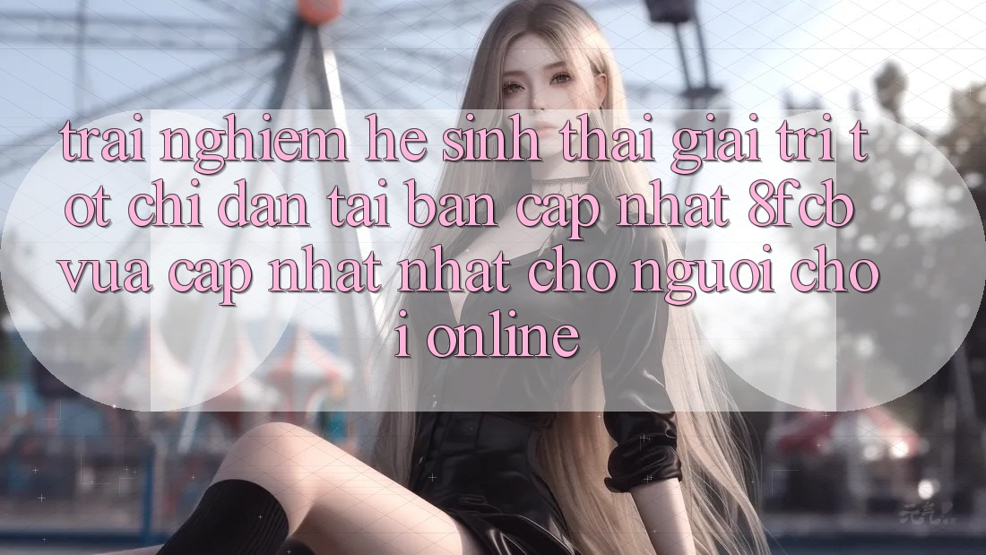 Trải Nghiệm Hệ Sinh Thái Giải Trí Tốt: Chỉ dẫn Tải Bản Cập Nhật 8fcb Vừa cập nhật Nhất Cho Người Chơi Online Trải Nghiệm Hệ Sinh Thái Giải Trí Tốt: Chỉ dẫn Tải Bản Cập Nhật 8fcb Vừa cập nhật Nhất Cho Người Chơi Online