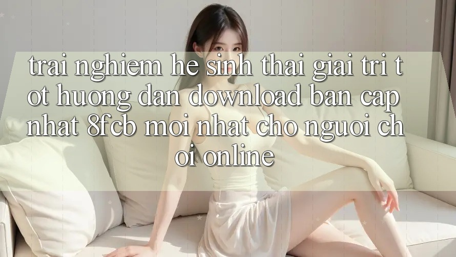 Trải Nghiệm Hệ Sinh Thái Giải Trí Tốt: Hướng Dẫn Download Bản Cập Nhật 8fcb Mới Nhất Cho Người Chơi Online Trải Nghiệm Hệ Sinh Thái Giải Trí Tốt: Hướng Dẫn Download Bản Cập Nhật 8fcb Mới Nhất Cho Người Chơi Online