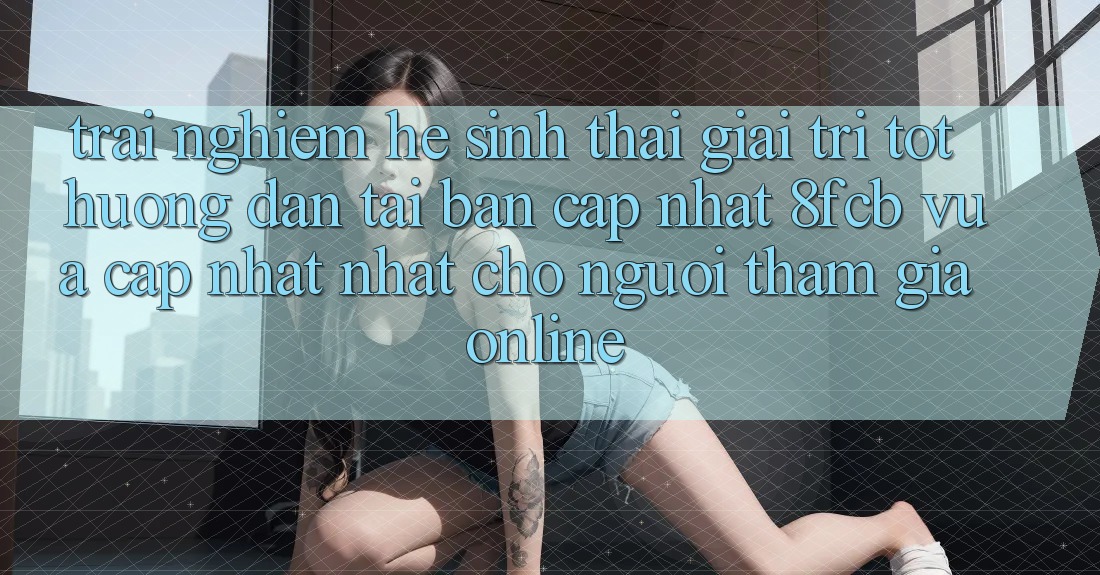 Trải Nghiệm Hệ Sinh Thái Giải Trí Tốt: Hướng Dẫn Tải Bản Cập Nhật 8fcb Vừa cập nhật Nhất Cho Người tham gia Online