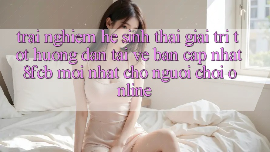 Trải Nghiệm Hệ Sinh Thái Giải Trí Tốt: Hướng Dẫn Tải về Bản Cập Nhật 8fcb Mới Nhất Cho Người Chơi Online Trải Nghiệm Hệ Sinh Thái Giải Trí Tốt: Hướng Dẫn Tải về Bản Cập Nhật 8fcb Mới Nhất Cho Người Chơi Online