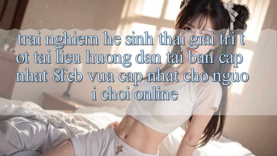 Trải Nghiệm Hệ Sinh Thái Giải Trí Tốt: Tài liệu hướng dẫn Tải Bản Cập Nhật 8fcb Vừa cập nhật Cho Người Chơi Online Trải Nghiệm Hệ Sinh Thái Giải Trí Tốt: Tài liệu hướng dẫn Tải Bản Cập Nhật 8fcb Vừa cập nhật Cho Người Chơi Online
