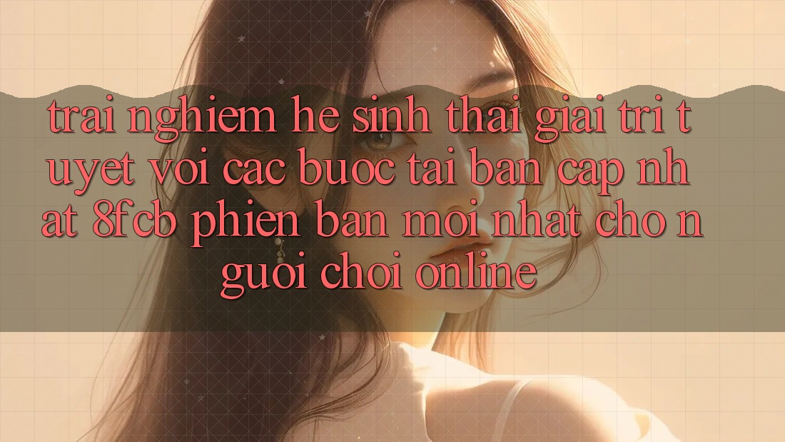 Trải Nghiệm Hệ Sinh Thái Giải Trí Tuyệt vời: Các bước Tải Bản Cập Nhật 8fcb Phiên bản mới Nhất Cho Người Chơi Online