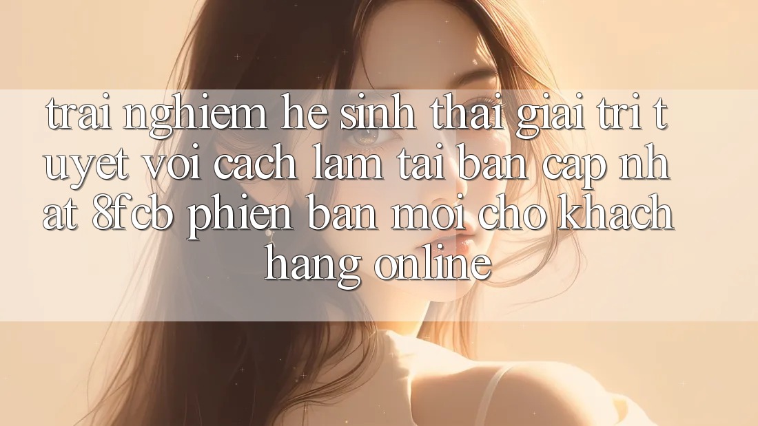Trải nghiệm Hệ Sinh Thái Giải Trí Tuyệt vời: Cách làm Tải Bản Cập Nhật 8fcb Phiên bản mới Cho Khách hàng Online Trải nghiệm Hệ Sinh Thái Giải Trí Tuyệt vời: Cách làm Tải Bản Cập Nhật 8fcb Phiên bản mới Cho Khách hàng Online