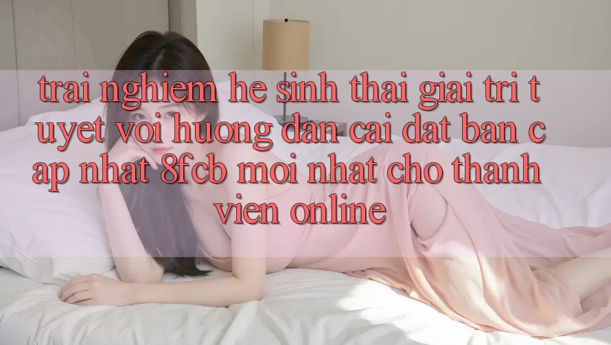 Trải Nghiệm Hệ Sinh Thái Giải Trí Tuyệt vời: Hướng Dẫn Cài đặt Bản Cập Nhật 8fcb Mới Nhất Cho Thành viên Online