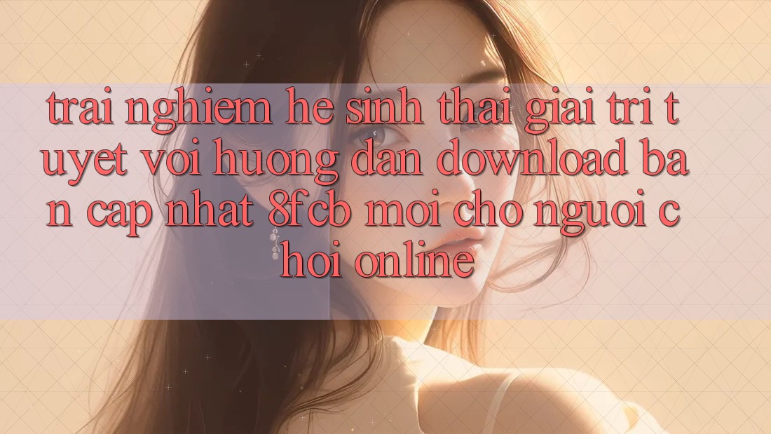 Trải Nghiệm Hệ Sinh Thái Giải Trí Tuyệt vời: Hướng Dẫn Download Bản Cập Nhật 8fcb Mới Cho Người Chơi Online Trải Nghiệm Hệ Sinh Thái Giải Trí Tuyệt vời: Hướng Dẫn Download Bản Cập Nhật 8fcb Mới Cho Người Chơi Online