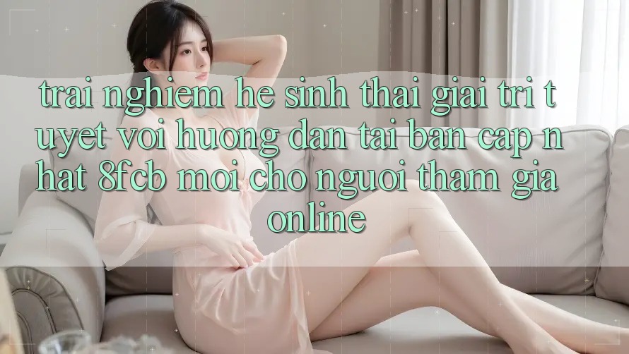 Trải Nghiệm Hệ Sinh Thái Giải Trí Tuyệt vời: Hướng Dẫn Tải Bản Cập Nhật 8fcb Mới Cho Người tham gia Online Trải Nghiệm Hệ Sinh Thái Giải Trí Tuyệt vời: Hướng Dẫn Tải Bản Cập Nhật 8fcb Mới Cho Người tham gia Online