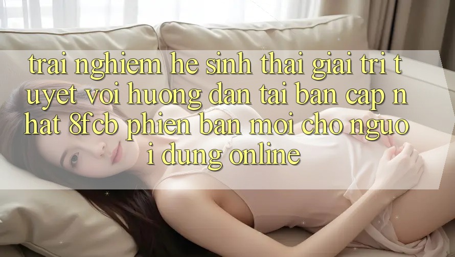 Trải nghiệm Hệ Sinh Thái Giải Trí Tuyệt vời: Hướng Dẫn Tải Bản Cập Nhật 8fcb Phiên bản mới Cho Người dùng Online Trải nghiệm Hệ Sinh Thái Giải Trí Tuyệt vời: Hướng Dẫn Tải Bản Cập Nhật 8fcb Phiên bản mới Cho Người dùng Online