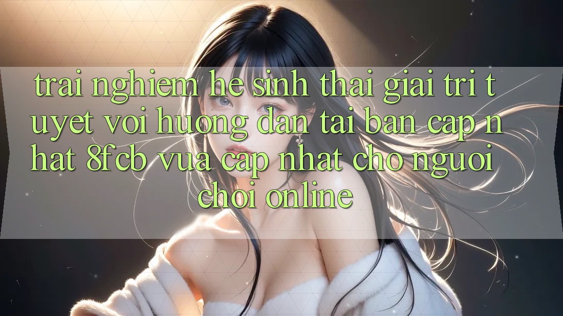 Trải nghiệm Hệ Sinh Thái Giải Trí Tuyệt vời: Hướng Dẫn Tải Bản Cập Nhật 8fcb Vừa cập nhật Cho Người Chơi Online