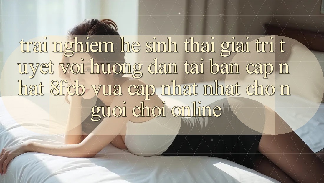 Trải Nghiệm Hệ Sinh Thái Giải Trí Tuyệt vời: Hướng dẫn Tải Bản Cập Nhật 8fcb Vừa cập nhật Nhất Cho Người Chơi Online Trải Nghiệm Hệ Sinh Thái Giải Trí Tuyệt vời: Hướng dẫn Tải Bản Cập Nhật 8fcb Vừa cập nhật Nhất Cho Người Chơi Online