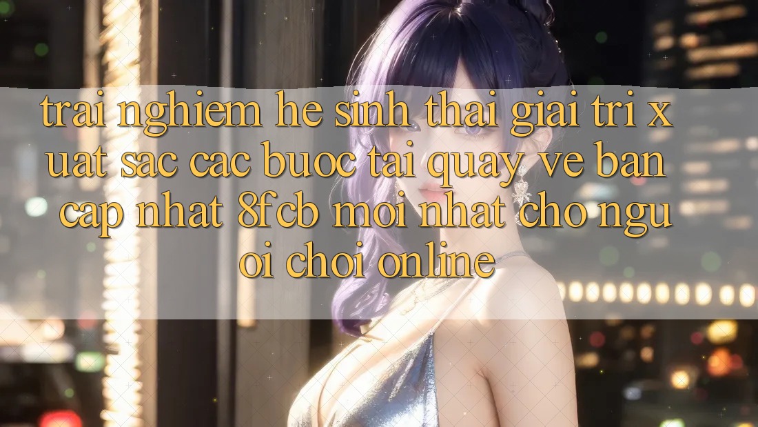 Trải nghiệm Hệ Sinh Thái Giải Trí Xuất sắc: Các bước Tải quay về Bản Cập Nhật 8fcb Mới Nhất Cho Người Chơi Online