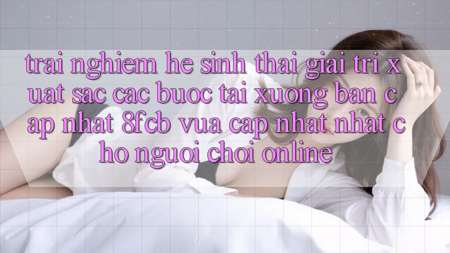 Trải Nghiệm Hệ Sinh Thái Giải Trí Xuất sắc: Các bước Tải xuống Bản Cập Nhật 8fcb Vừa cập nhật Nhất Cho Người Chơi Online Trải Nghiệm Hệ Sinh Thái Giải Trí Xuất sắc: Các bước Tải xuống Bản Cập Nhật 8fcb Vừa cập nhật Nhất Cho Người Chơi Online