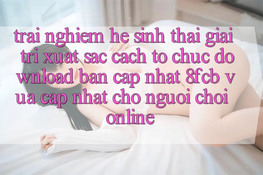 Trải Nghiệm Hệ Sinh Thái Giải Trí Xuất sắc: Cách tổ chức Download Bản Cập Nhật 8fcb Vừa cập nhật Cho Người Chơi Online Trải Nghiệm Hệ Sinh Thái Giải Trí Xuất sắc: Cách tổ chức Download Bản Cập Nhật 8fcb Vừa cập nhật Cho Người Chơi Online