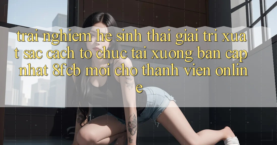 Trải Nghiệm Hệ Sinh Thái Giải Trí Xuất sắc: Cách tổ chức Tải xuống Bản Cập Nhật 8fcb Mới Cho Thành viên Online Trải Nghiệm Hệ Sinh Thái Giải Trí Xuất sắc: Cách tổ chức Tải xuống Bản Cập Nhật 8fcb Mới Cho Thành viên Online
