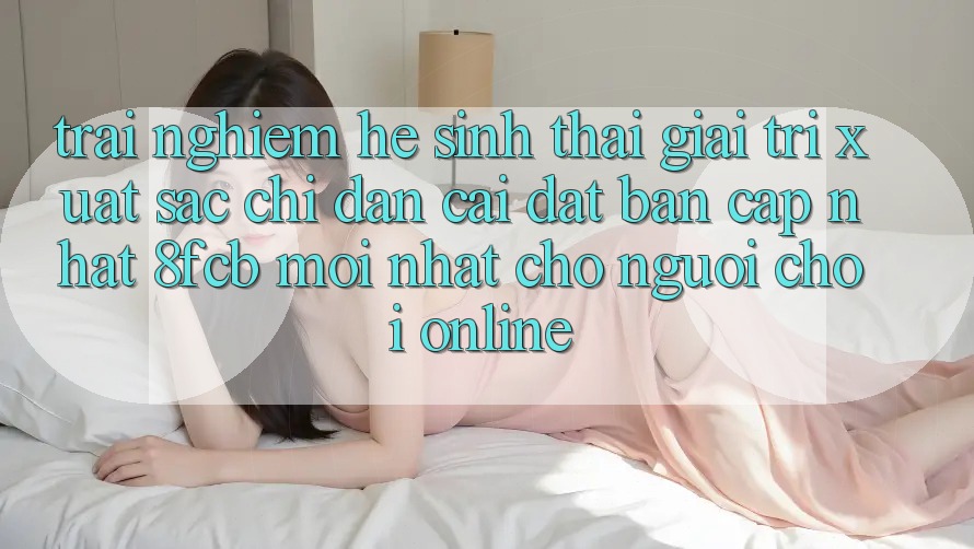 Trải Nghiệm Hệ Sinh Thái Giải Trí Xuất sắc: Chỉ dẫn Cài đặt Bản Cập Nhật 8fcb Mới Nhất Cho Người Chơi Online Trải Nghiệm Hệ Sinh Thái Giải Trí Xuất sắc: Chỉ dẫn Cài đặt Bản Cập Nhật 8fcb Mới Nhất Cho Người Chơi Online