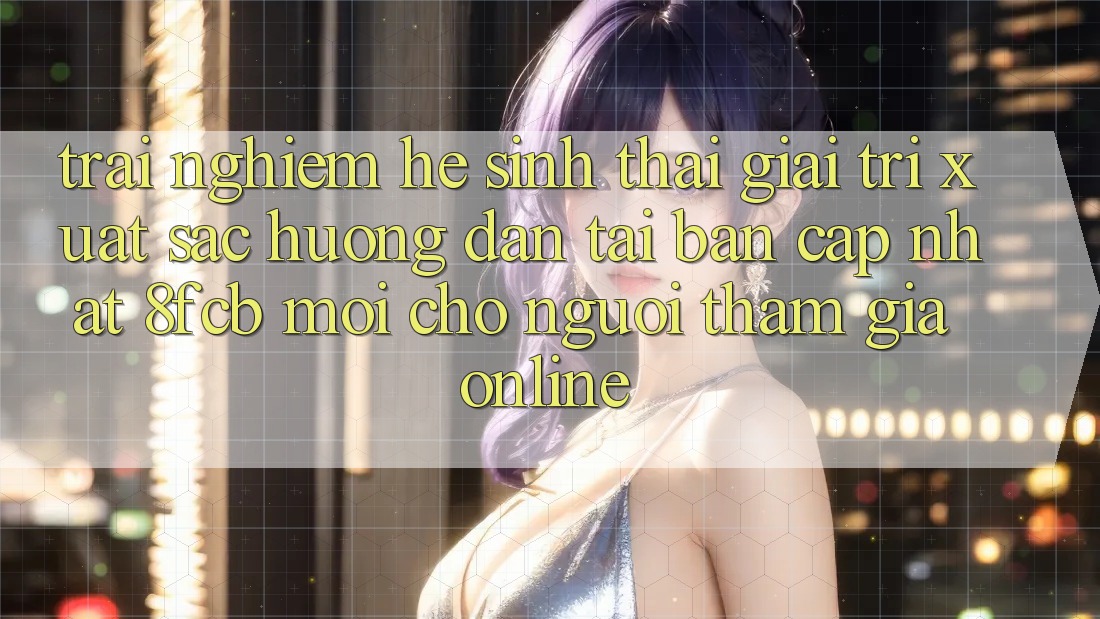 Trải Nghiệm Hệ Sinh Thái Giải Trí Xuất sắc: Hướng Dẫn Tải Bản Cập Nhật 8fcb Mới Cho Người tham gia Online Trải Nghiệm Hệ Sinh Thái Giải Trí Xuất sắc: Hướng Dẫn Tải Bản Cập Nhật 8fcb Mới Cho Người tham gia Online