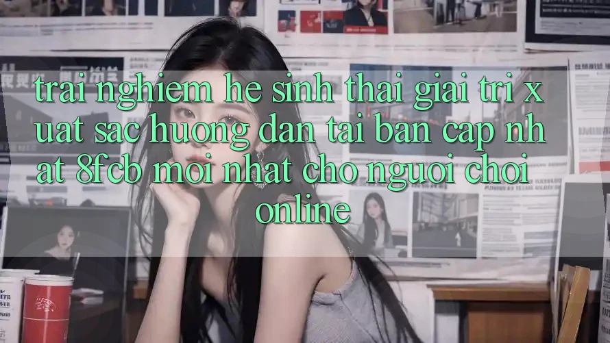 Trải nghiệm Hệ Sinh Thái Giải Trí Xuất sắc: Hướng Dẫn Tải Bản Cập Nhật 8fcb Mới nhất Cho Người Chơi Online Trải nghiệm Hệ Sinh Thái Giải Trí Xuất sắc: Hướng Dẫn Tải Bản Cập Nhật 8fcb Mới nhất Cho Người Chơi Online