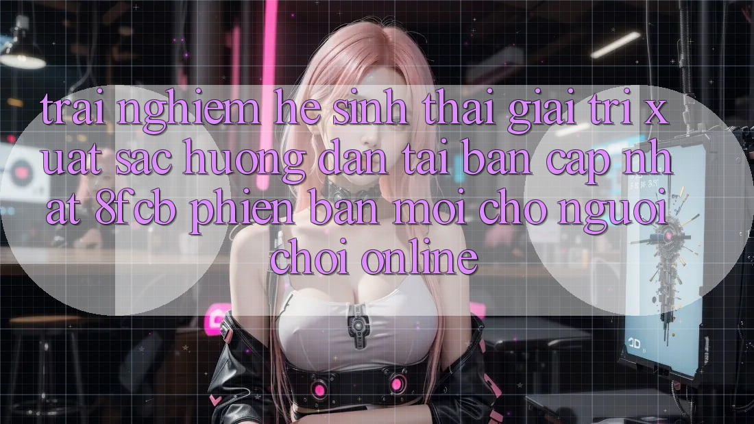 Trải nghiệm Hệ Sinh Thái Giải Trí Xuất sắc: Hướng Dẫn Tải Bản Cập Nhật 8fcb Phiên bản mới Cho Người Chơi Online Trải nghiệm Hệ Sinh Thái Giải Trí Xuất sắc: Hướng Dẫn Tải Bản Cập Nhật 8fcb Phiên bản mới Cho Người Chơi Online