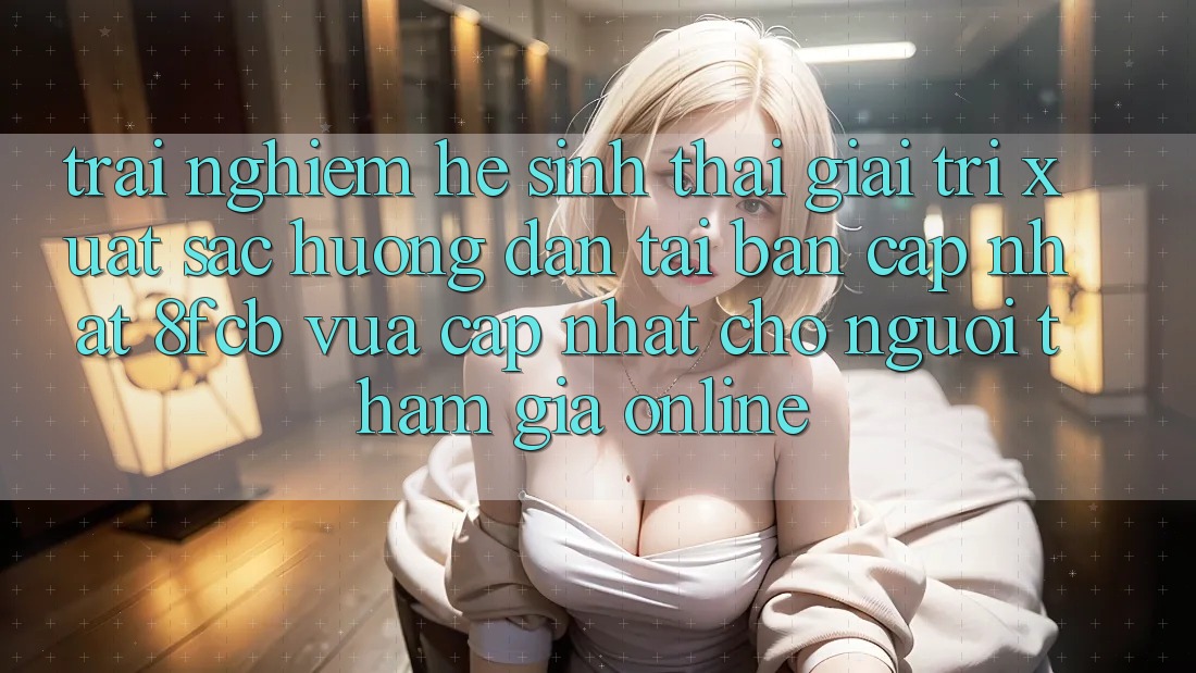 Trải Nghiệm Hệ Sinh Thái Giải Trí Xuất sắc: Hướng Dẫn Tải Bản Cập Nhật 8fcb Vừa cập nhật Cho Người tham gia Online Trải Nghiệm Hệ Sinh Thái Giải Trí Xuất sắc: Hướng Dẫn Tải Bản Cập Nhật 8fcb Vừa cập nhật Cho Người tham gia Online