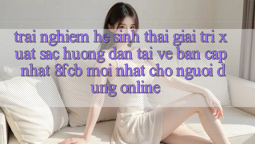 Trải Nghiệm Hệ Sinh Thái Giải Trí Xuất sắc: Hướng Dẫn Tải về Bản Cập Nhật 8fcb Mới Nhất Cho Người dùng Online Trải Nghiệm Hệ Sinh Thái Giải Trí Xuất sắc: Hướng Dẫn Tải về Bản Cập Nhật 8fcb Mới Nhất Cho Người dùng Online
