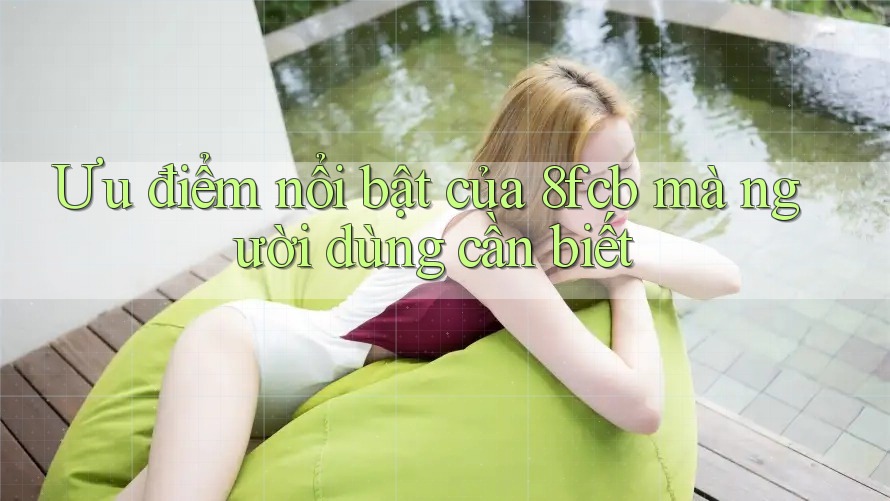Ưu điểm nổi bật của 8fcb mà người dùng cần biết Ưu điểm nổi bật của 8fcb mà người dùng cần biết