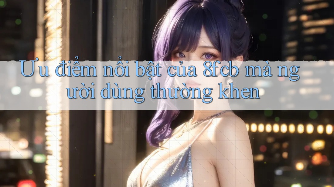 Ưu điểm nổi bật của 8fcb mà người dùng thường khen Ưu điểm nổi bật của 8fcb mà người dùng thường khen