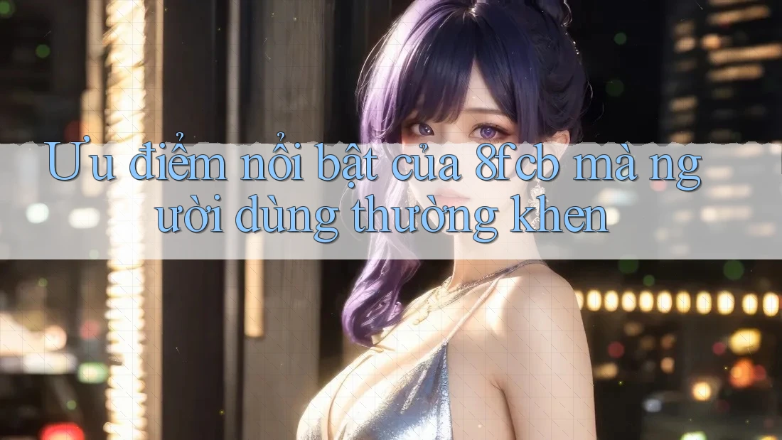 Ưu điểm nổi bật của 8fcb mà người dùng thường khen Ưu điểm nổi bật của 8fcb mà người dùng thường khen