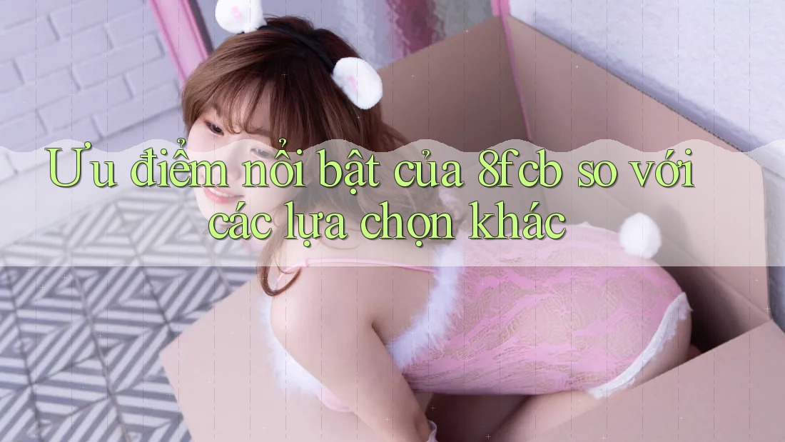 Ưu điểm nổi bật của 8fcb so với các lựa chọn khác Ưu điểm nổi bật của 8fcb so với các lựa chọn khác